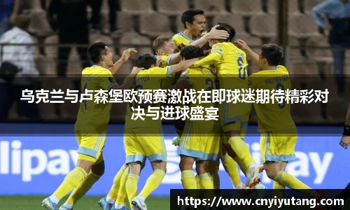 乌克兰与卢森堡欧预赛激战在即球迷期待精彩对决与进球盛宴